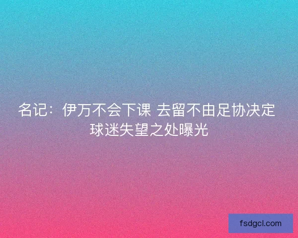 名记:伊万不会下课 去留不由足协决定 球迷失望之处曝光 名记:伊万不会下课 去留不由足协决定 球迷失望之处曝光