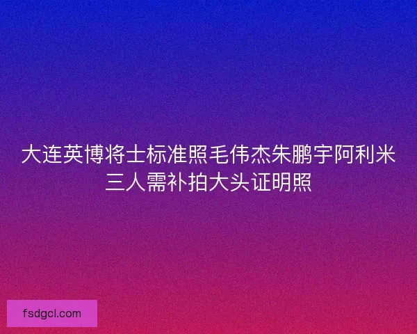 大连英博将士标准照毛伟杰朱鹏宇阿利米三人需补拍大头证明照 大连英博将士标准照毛伟杰朱鹏宇阿利米三人需补拍大头证明照