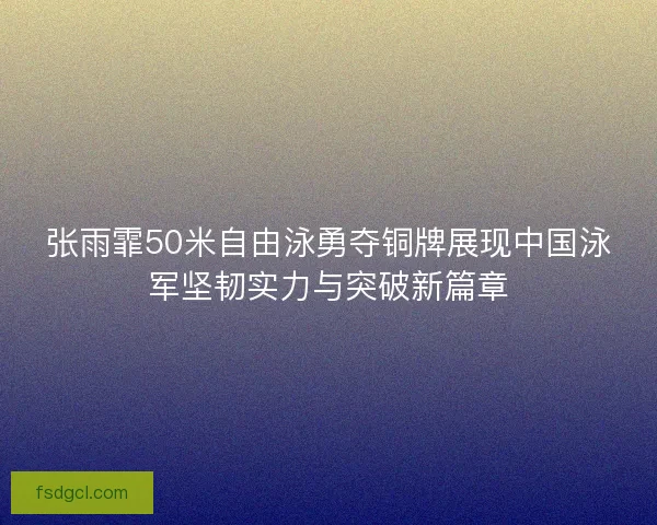 张雨霏50米自由泳勇夺铜牌展现中国泳军坚韧实力与突破新篇章