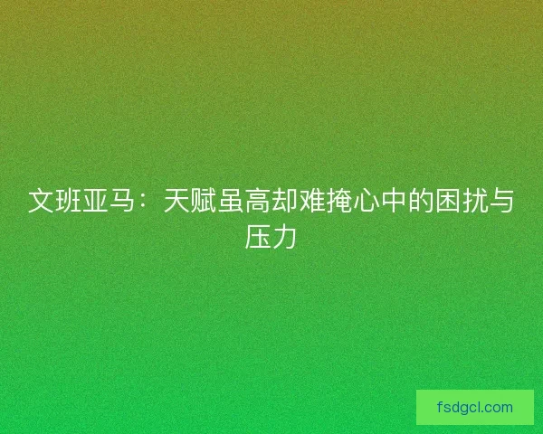 文班亚马：天赋虽高却难掩心中的困扰与压力