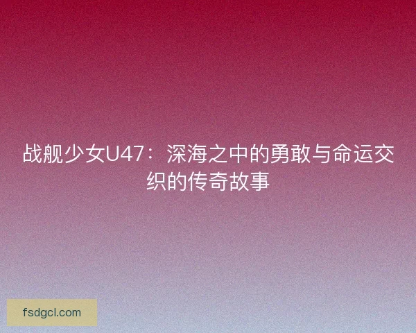 战舰少女U47：深海之中的勇敢与命运交织的传奇故事
