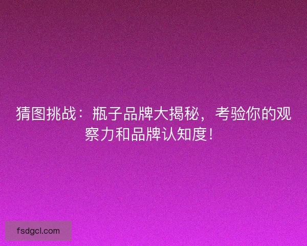 猜图挑战：瓶子品牌大揭秘，考验你的观察力和品牌认知度！