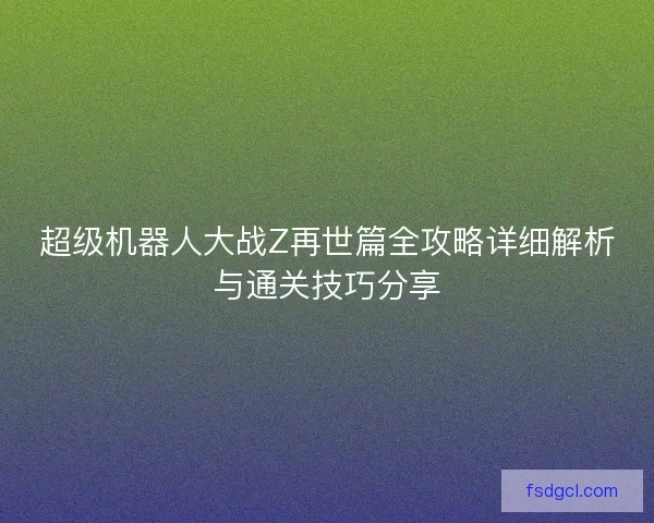 超级机器人大战Z再世篇全攻略详细解析与通关技巧分享
