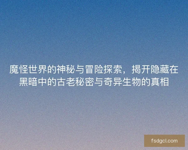 魔怪世界的神秘与冒险探索，揭开隐藏在黑暗中的古老秘密与奇异生物的真相