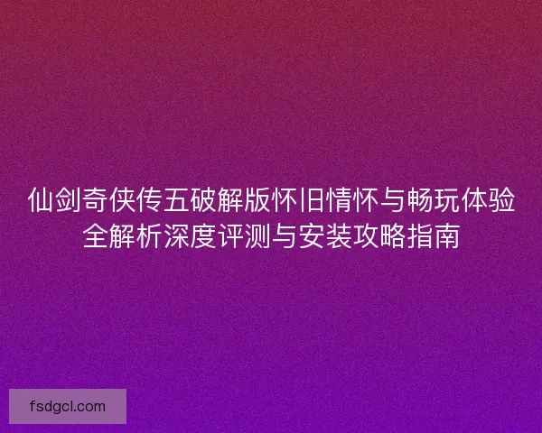 仙剑奇侠传五破解版怀旧情怀与畅玩体验全解析深度评测与安装攻略指南