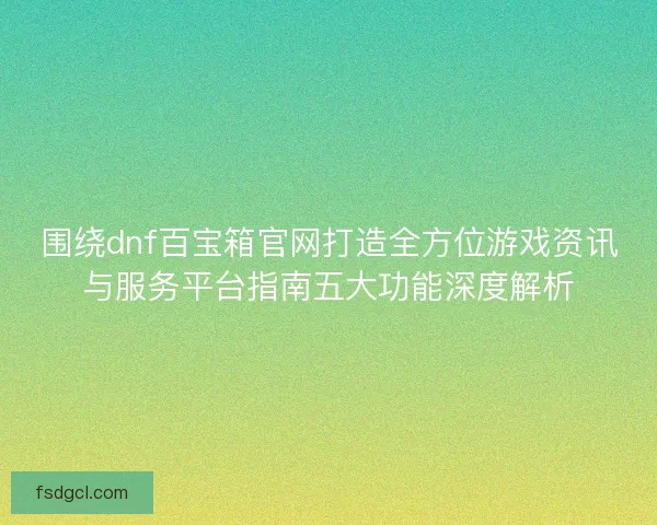 围绕dnf百宝箱官网打造全方位游戏资讯与服务平台指南五大功能深度解析