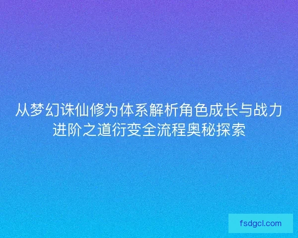 从梦幻诛仙修为体系解析角色成长与战力进阶之道衍变全流程奥秘探索