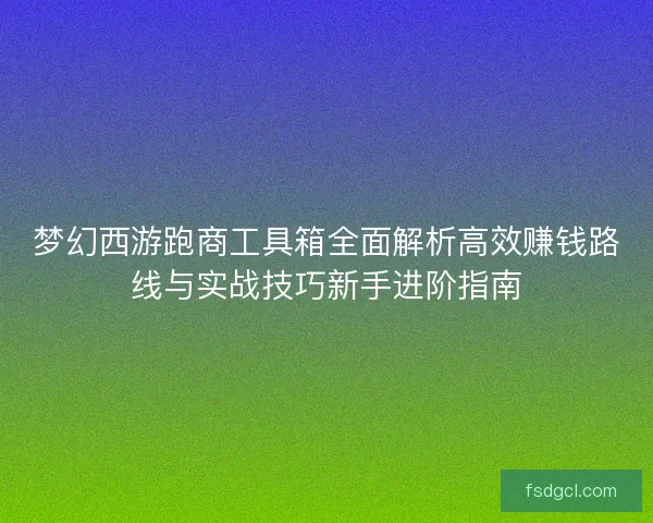梦幻西游跑商工具箱全面解析高效赚钱路线与实战技巧新手进阶指南