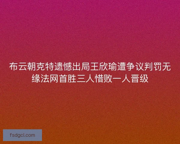 布云朝克特遗憾出局王欣瑜遭争议判罚无缘法网首胜三人惜败一人晋级