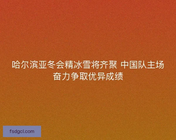 哈尔滨亚冬会精冰雪将齐聚 中国队主场奋力争取优异成绩