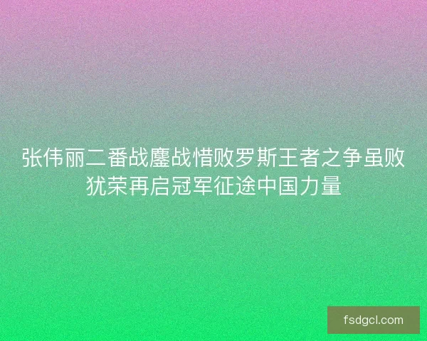 张伟丽二番战鏖战惜败罗斯王者之争虽败犹荣再启冠军征途中国力量