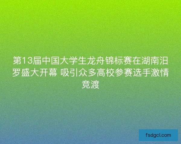 第13届中国大学生龙舟锦标赛在湖南汨罗盛大开幕 吸引众多高校参赛选手激情竞渡