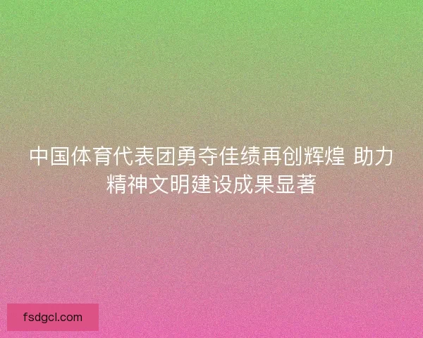 中国体育代表团勇夺佳绩再创辉煌 助力精神文明建设成果显著