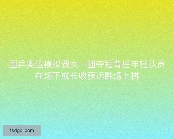 国乒奥运模拟赛女一团夺冠背后年轻队员在场下成长收获远胜场上拼