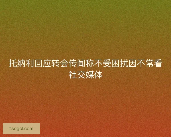 托纳利回应转会传闻称不受困扰因不常看社交媒体
