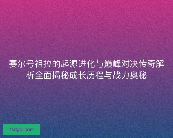 赛尔号祖拉的起源进化与巅峰对决传奇解析全面揭秘成长历程与战力奥秘