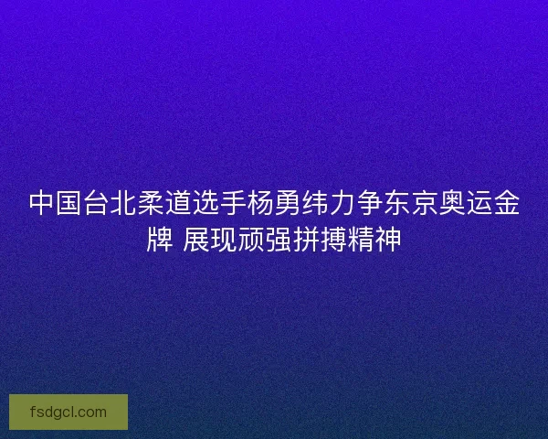 中国台北柔道选手杨勇纬力争东京奥运金牌 展现顽强拼搏精神 中国台北柔道选手杨勇纬力争东京奥运金牌 展现顽强拼搏精神