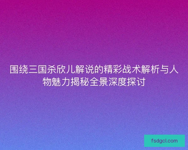 围绕三国杀欣儿解说的精彩战术解析与人物魅力揭秘全景深度探讨