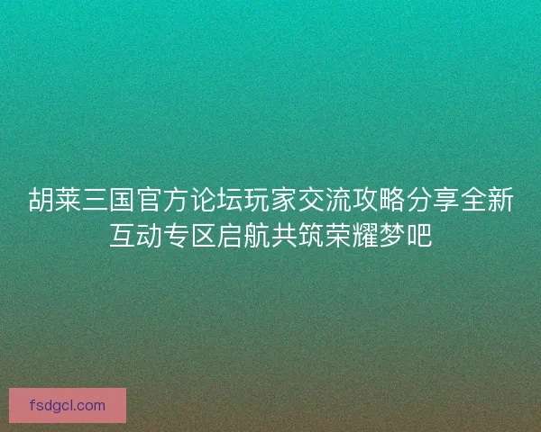 胡莱三国官方论坛玩家交流攻略分享全新互动专区启航共筑荣耀梦吧