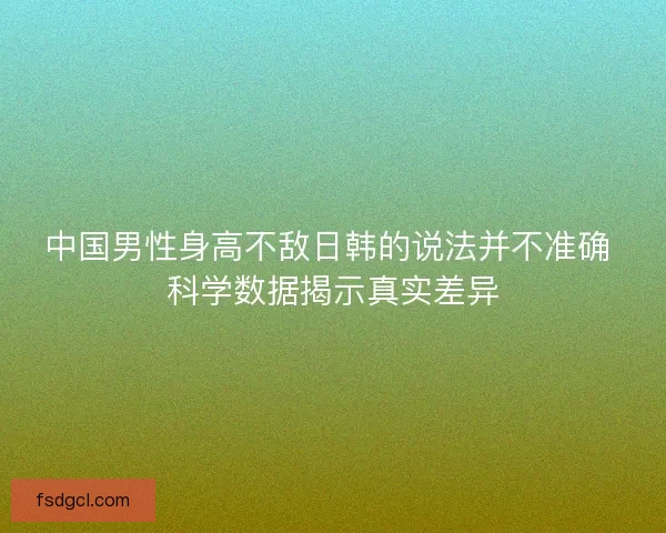 中国男性身高不敌日韩的说法并不准确 科学数据揭示真实差异 中国男性身高不敌日韩的说法并不准确 科学数据揭示真实差异