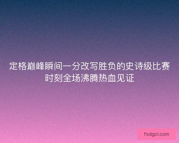 定格巅峰瞬间一分改写胜负的史诗级比赛时刻全场沸腾热血见证