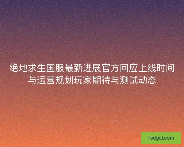 绝地求生国服最新进展官方回应上线时间与运营规划玩家期待与测试动态 绝地求生国服最新进展官方回应上线时间与运营规划玩家期待与测试动态