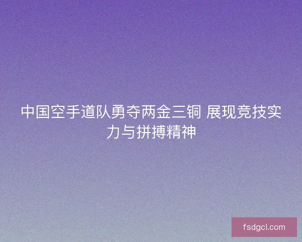 中国空手道队勇夺两金三铜 展现竞技实力与拼搏精神 中国空手道队勇夺两金三铜 展现竞技实力与拼搏精神