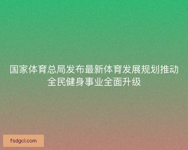 国家体育总局发布最新体育发展规划推动全民健身事业全面升级 国家体育总局发布最新体育发展规划推动全民健身事业全面升级
