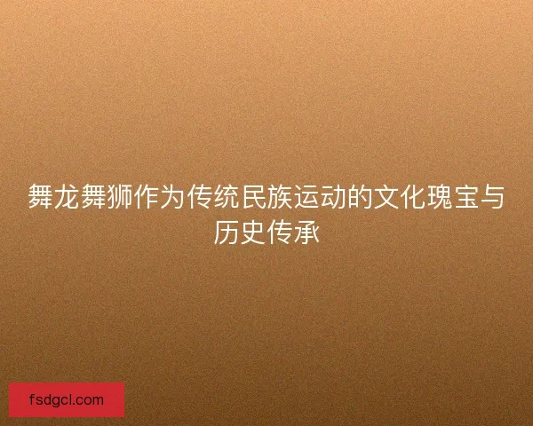 舞龙舞狮作为传统民族运动的文化瑰宝与历史传承 舞龙舞狮作为传统民族运动的文化瑰宝与历史传承