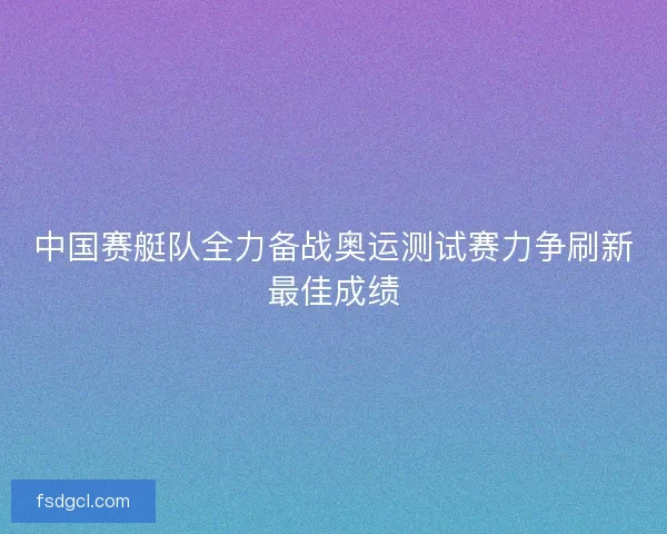 中国赛艇队全力备战奥运测试赛力争刷新最佳成绩