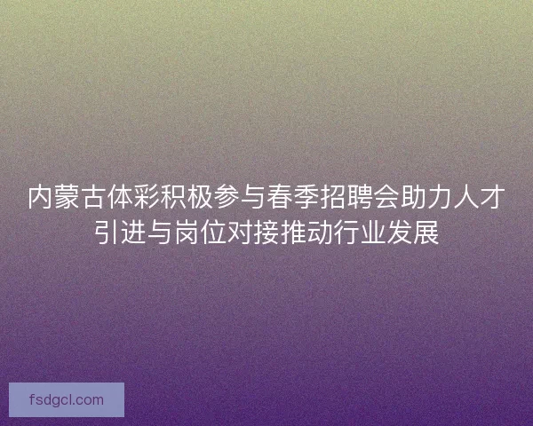 内蒙古体彩积极参与春季招聘会助力人才引进与岗位对接推动行业发展