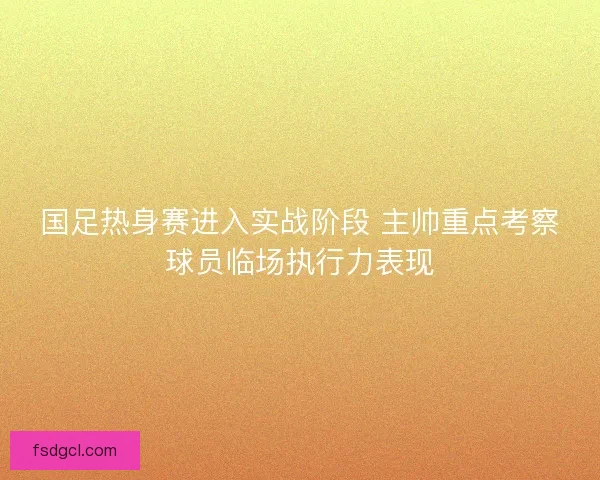 国足热身赛进入实战阶段 主帅重点考察球员临场执行力表现