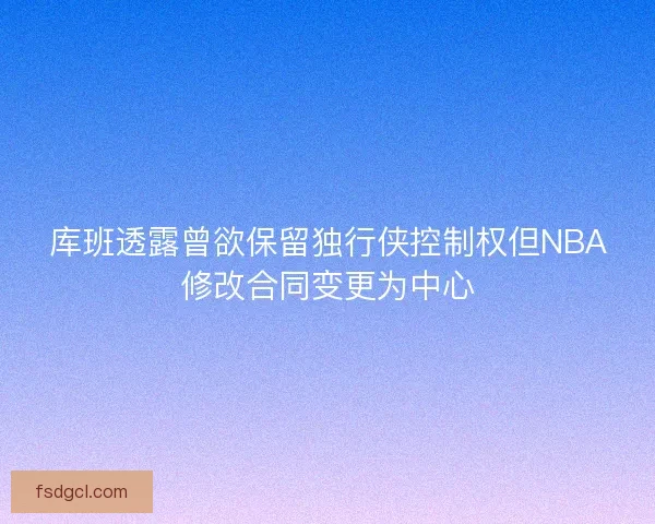 库班透露曾欲保留独行侠控制权但NBA修改合同变更为中心 库班透露曾欲保留独行侠控制权但NBA修改合同变更为中心