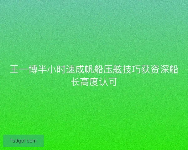 王一博半小时速成帆船压舷技巧获资深船长高度认可