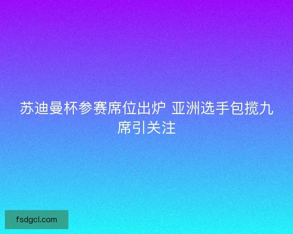 苏迪曼杯参赛席位出炉 亚洲选手包揽九席引关注