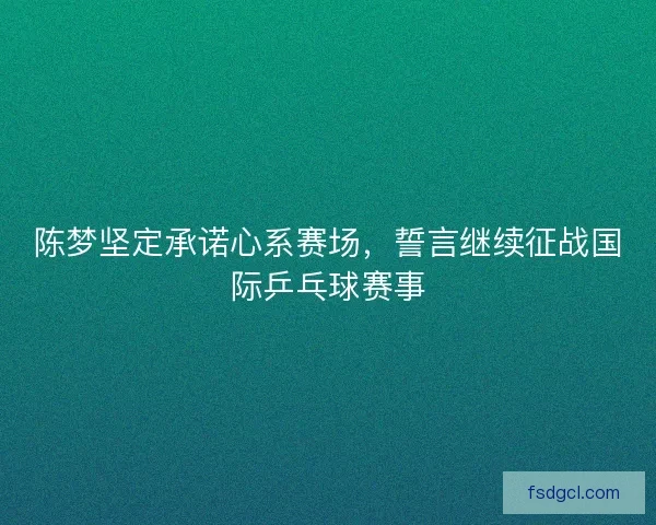 陈梦坚定承诺心系赛场，誓言继续征战国际乒乓球赛事