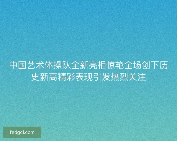 中国艺术体操队全新亮相惊艳全场创下历史新高精彩表现引发热烈关注