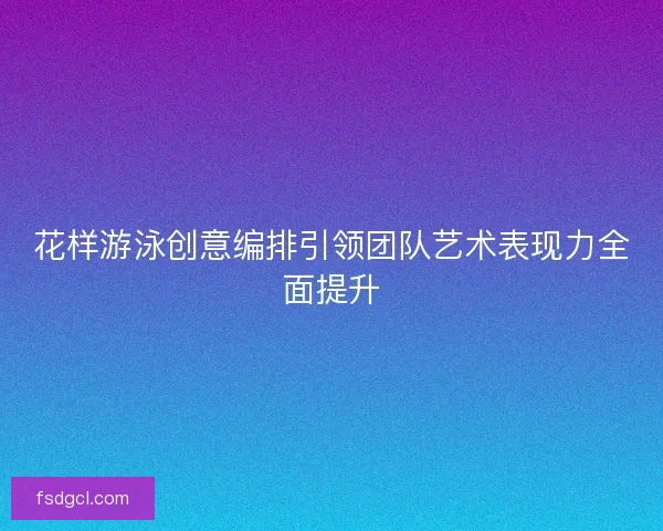 花样游泳创意编排引领团队艺术表现力全面提升
