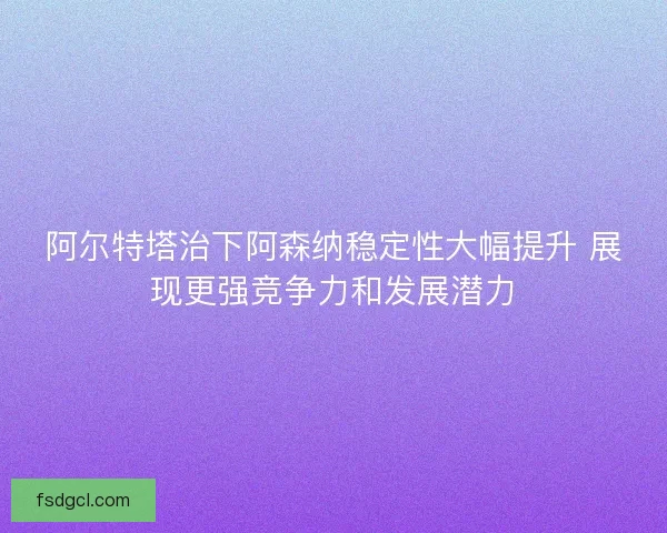 阿尔特塔治下阿森纳稳定性大幅提升 展现更强竞争力和发展潜力